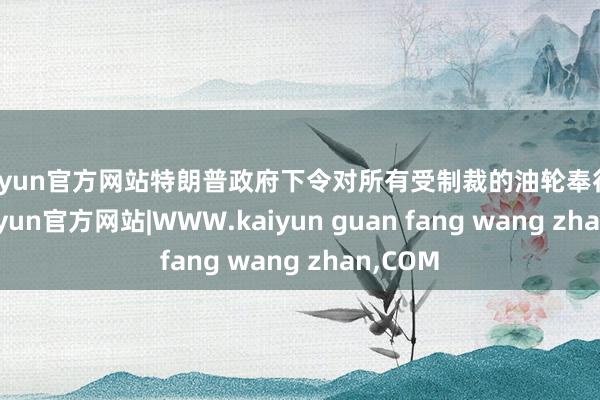 kaiyun官方网站特朗普政府下令对所有受制裁的油轮奉行闭塞-kaiyun官方网站|WWW.kaiyun guan fang wang zhan,COM