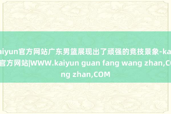 kaiyun官方网站广东男篮展现出了顽强的竞技景象-kaiyun官方网站|WWW.kaiyun guan fang wang zhan,COM