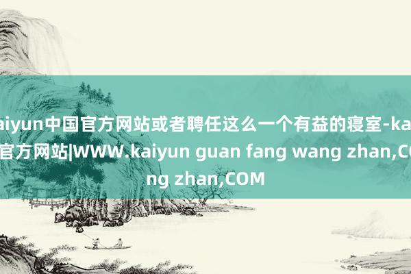 kaiyun中国官方网站或者聘任这么一个有益的寝室-kaiyun官方网站|WWW.kaiyun guan fang wang zhan,COM