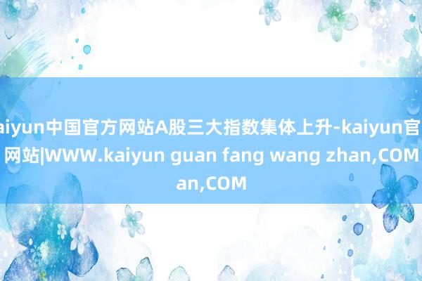 kaiyun中国官方网站A股三大指数集体上升-kaiyun官方网站|WWW.kaiyun guan fang wang zhan,COM