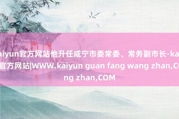 kaiyun官方网站他升任咸宁市委常委、常务副市长-kaiyun官方网站|WWW.kaiyun guan fang wang zhan,COM