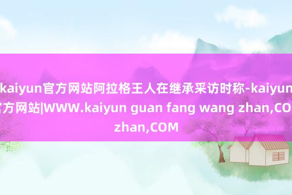 kaiyun官方网站　　阿拉格王人在继承采访时称-kaiyun官方网站|WWW.kaiyun guan fang wang zhan,COM