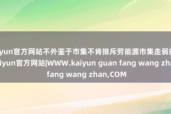 kaiyun官方网站不外鉴于市集不肯排斥劳能源市集走弱的可能性-kaiyun官方网站|WWW.kaiyun guan fang wang zhan,COM