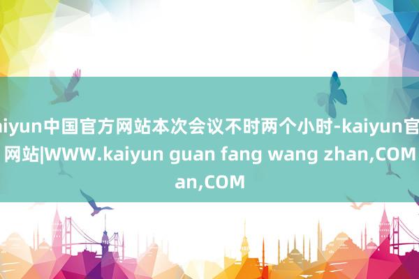 kaiyun中国官方网站本次会议不时两个小时-kaiyun官方网站|WWW.kaiyun guan fang wang zhan,COM