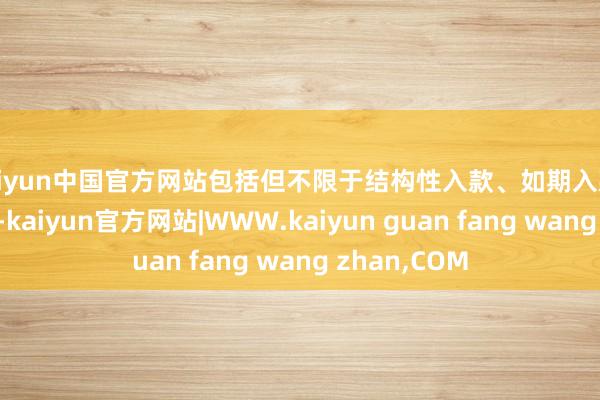 kaiyun中国官方网站包括但不限于结构性入款、如期入款、大额存单等-kaiyun官方网站|WWW.kaiyun guan fang wang zhan,COM
