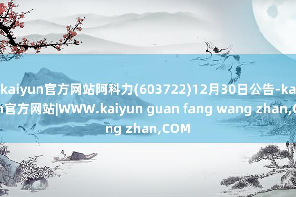 kaiyun官方网站阿科力(603722)12月30日公告-kaiyun官方网站|WWW.kaiyun guan fang wang zhan,COM