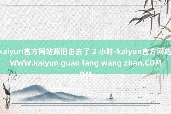 kaiyun官方网站照旧由去了 2 小时-kaiyun官方网站|WWW.kaiyun guan fang wang zhan,COM