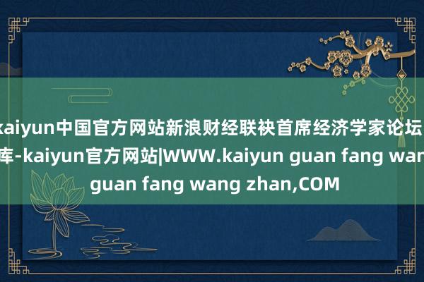 kaiyun中国官方网站　　新浪财经联袂首席经济学家论坛、新经济学家智库-kaiyun官方网站|WWW.kaiyun guan fang wang zhan,COM