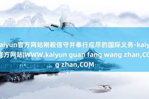 kaiyun官方网站刚毅信守并奉行应尽的国际义务-kaiyun官方网站|WWW.kaiyun guan fang wang zhan,COM