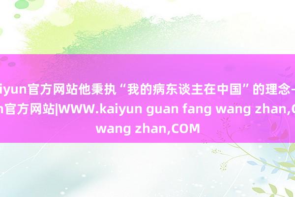 kaiyun官方网站他秉执“我的病东谈主在中国”的理念-kaiyun官方网站|WWW.kaiyun guan fang wang zhan,COM